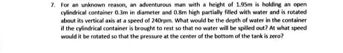 7. For an unknown reason, an adventurous man with a height of 1.95m is holding an open
cylindrical container 0.3m in diameter and 0.8m high partially filled with water and is rotated
about its vertical axis at a speed of 240rpm. What would be the depth of water in the container
if the cylindrical container is brought to rest so that no water will be spilled out? At what speed
would it be rotated so that the pressure at the center of the bottom of the tank is zero?