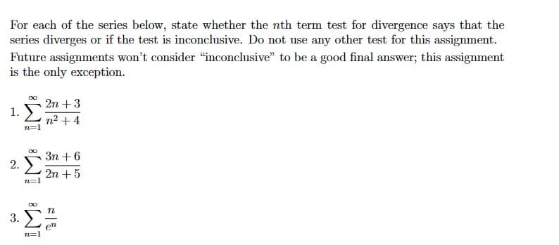 For each of the series below, state whether the nth term test for divergence says that the
series diverges or if the test is inconclusive. Do not use any other test for this assignment.
Future assignments won't consider "inconclusive" to be a good final answer; this assignment
is the only exception.
1.
2.
3.
00 2n + 3
n² +4
71=1
IM IME
3n+6
2n + 5
n