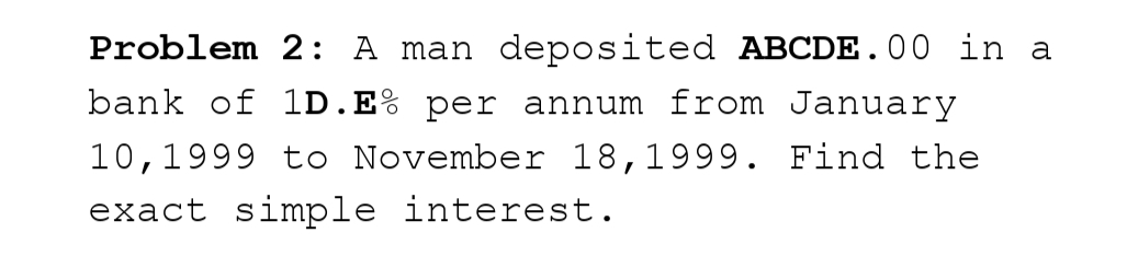 Problem 2: A man deposited ABCDE.00 in a
bank of 1D. E% per annum from January
10, 1999 to November 18, 1999. Find the
exact simple interest.