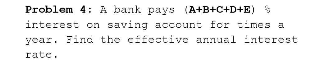 Problem 4: A bank pays (A+B+C+D+E) %
interest on saving account for times a
year. Find the effective annual interest
rate.