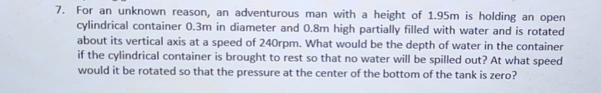 7. For an unknown reason, an adventurous man with a height of 1.95m is holding an open
cylindrical container 0.3m in diameter and 0.8m high partially filled with water and is rotated
about its vertical axis at a speed of 240rpm. What would be the depth of water in the container
if the cylindrical container is brought to rest so that no water will be spilled out? At what speed
would it be rotated so that the pressure at the center of the bottom of the tank is zero?