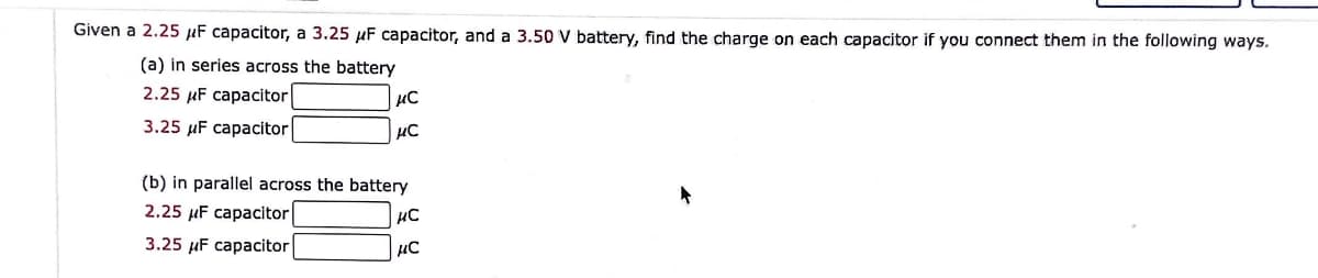 Given a 2.25 μF capacitor, a 3.25 μF capacitor, and a 3.50 V battery, find the charge on each capacitor if you connect them in the following ways.
(a) in series across the battery
2.25 μF capacitor
3.25 μF capacitor
μ℃
µC
(b) in parallel across the battery
2.25 μF capacitor
3.25 μF capacitor
μC
нс