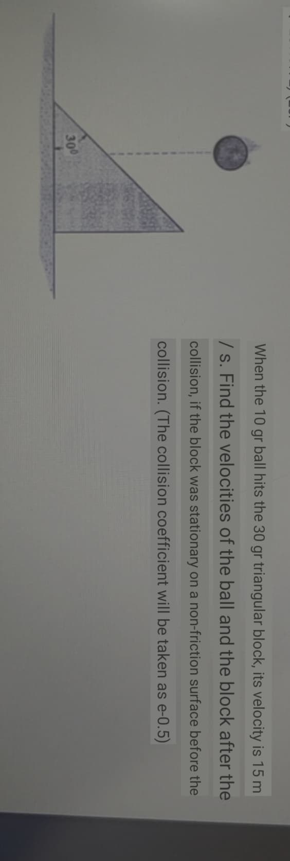When the 10 gr ball hits the 30 gr triangular block, its velocity is 15 m
/ s. Find the velocities of the ball and the block after the
collision, if the block was stationary on a non-friction surface before the
collision. (The collision coefficient will be taken as e-0.5)
300
