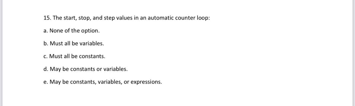 15. The start, stop, and step values in an automatic counter loop:
a. None of the option.
b. Must all be variables.
c. Must all be constants.
d. May be constants or variables.
e. May be constants, variables, or expressions.
