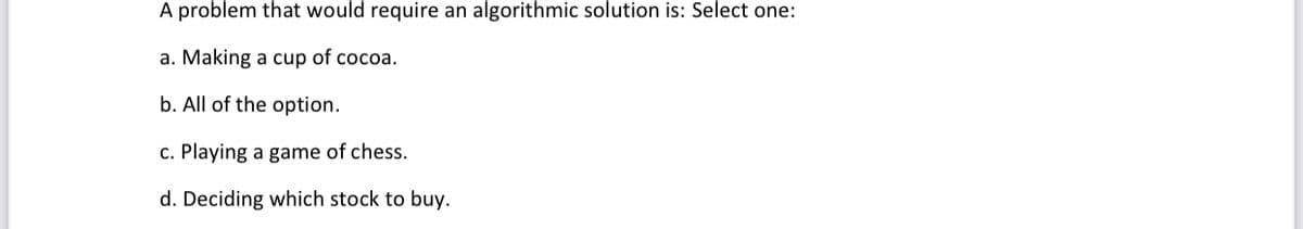 A problem that would require an algorithmic solution is: Select one:
a. Making a cup of cocoa.
b. All of the option.
c. Playing a game of chess.
d. Deciding which stock to buy.
