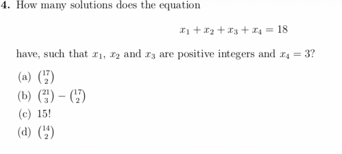 4. How many solutions does the equation
x1 + x₂ + x3 + x4 = 18
have, such that x1, x2 and x3 are positive integers and x4 = 3?
(a) (¹7)
(b) (²) - (¹₂7)
(c) 15!
(d) (¹44)