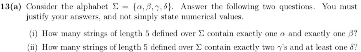 13(a) Consider the alphabet Σ = {a,3,7,6}. Answer the following two questions. You must
justify your answers, and not simply state numerical values.
(i) How many strings of length 5 defined over Σ contain exactly one a and exactly one 3?
(ii) How many strings of length 5 defined over Σ contain exactly two y's and at least one d?