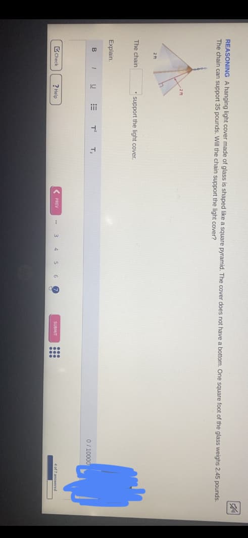 REASONING A hanging light cover made of glass is shaped like a square pyramid. The cover does not have a bottom. One square foot of the glass weighs 2.45 pounds.
The chain can support 35 pounds. Will the chain support the light cover?
2 t
The chain
support the light cover.
Explain.
B
T,
0/ 10000
C Check
? Help
< PREV
3
5 6
4 of 7 answered
SUBMIT
...

