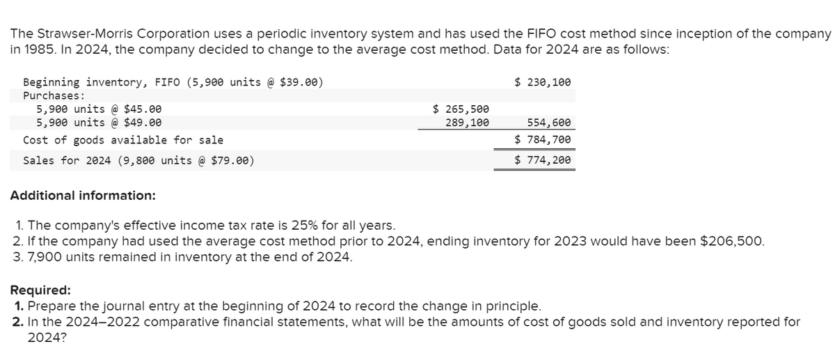 The Strawser-Morris Corporation uses a periodic inventory system and has used the FIFO cost method since inception of the company
in 1985. In 2024, the company decided to change to the average cost method. Data for 2024 are as follows:
Beginning inventory, FIFO (5,900 units @ $39.00)
Purchases:
5,900 units @ $45.00
5,900 units @ $49.00
Cost of goods available for sale.
Sales for 2024 (9,800 units @ $79.00)
Additional information:
$ 265,500
289,100
$ 230,100
554,600
$ 784,700
$ 774,200
1. The company's effective income tax rate is 25% for all years.
2. If the company had used the average cost method prior to 2024, ending inventory for 2023 would have been $206,500.
3. 7,900 units remained in inventory at the end of 2024.
Required:
1. Prepare the journal entry at the beginning of 2024 to record the change in principle.
2. In the 2024-2022 comparative financial statements, what will be the amounts of cost of goods sold and inventory reported for
2024?