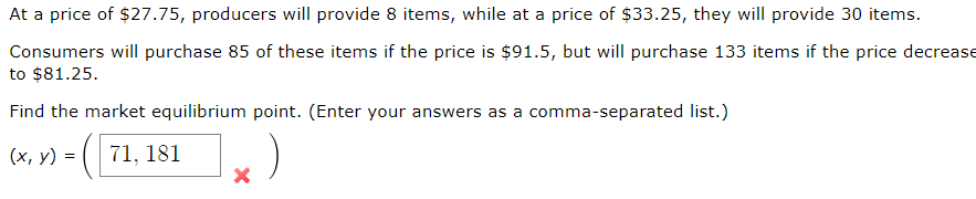 At a price of $27.75, producers will provide 8 items, while at a price of $33.25, they will provide 30 items.
Consumers will purchase 85 of these items if the price is $91.5, but will purchase 133 items if the price decrease
to $81.25.
Find the market equilibrium point. (Enter your answers as a comma-separated list.)
(x, y) = =
71, 181
)