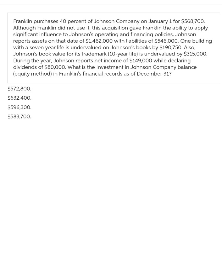 Franklin purchases 40 percent of Johnson Company on January 1 for $568,700.
Although Franklin did not use it, this acquisition gave Franklin the ability to apply
significant influence to Johnson's operating and financing policies. Johnson
reports assets on that date of $1,462,000 with liabilities of $546,000. One building
with a seven year life is undervalued on Johnson's books by $190,750. Also,
Johnson's book value for its trademark (10-year life) is undervalued by $315,000.
During the year, Johnson reports net income of $149,000 while declaring
dividends of $80,000. What is the Investment in Johnson Company balance
(equity method) in Franklin's financial records as of December 31?
$572,800.
$632,400.
$596,300.
$583,700.