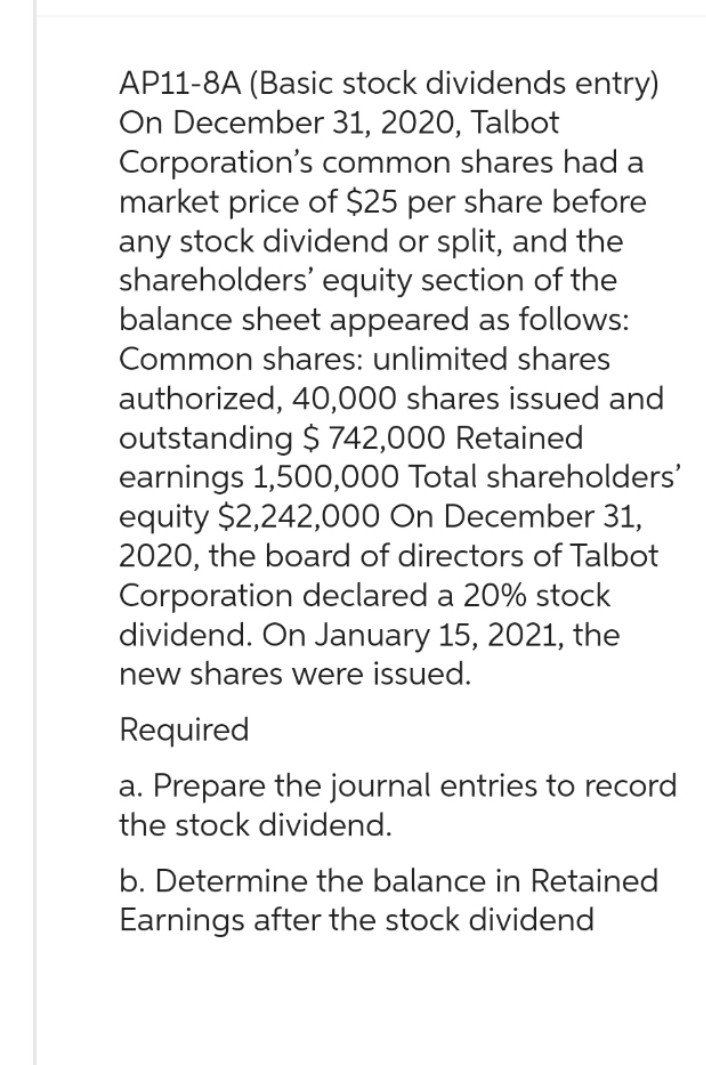 AP11-8A (Basic stock dividends entry)
On December 31, 2020, Talbot
Corporation's common shares had a
market price of $25 per share before
any stock dividend or split, and the
shareholders' equity section of the
balance sheet appeared as follows:
Common shares: unlimited shares
authorized, 40,000 shares issued and
outstanding $742,000 Retained
earnings 1,500,000 Total shareholders'
equity $2,242,000 On December 31,
2020, the board of directors of Talbot
Corporation declared a 20% stock
dividend. On January 15, 2021, the
new shares were issued.
Required
a. Prepare the journal entries to record
the stock dividend.
b. Determine the balance in Retained
Earnings after the stock dividend