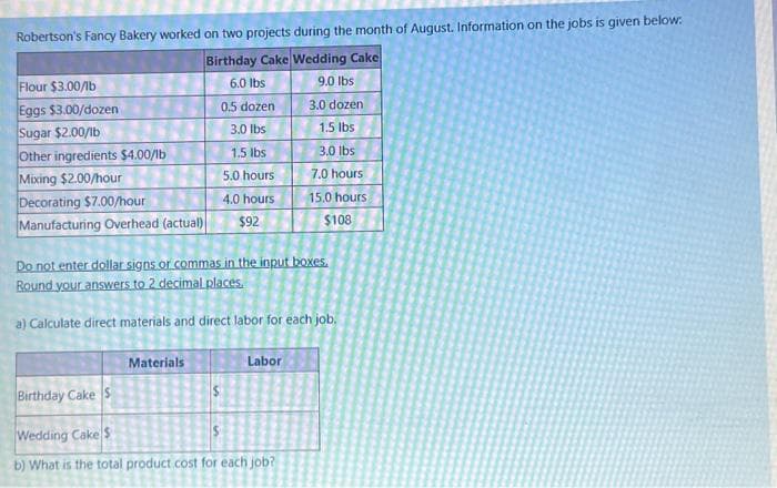 Robertson's Fancy Bakery worked on two projects during the month of August. Information on the jobs is given below.
Birthday Cake Wedding Cake
6.0 lbs
9.0 lbs
3.0 dozen
1.5 lbs
3.0 lbs
7.0 hours
15.0 hours
$108
Flour $3.00/lb
Eggs $3.00/dozen
Sugar $2.00/lb
Other ingredients $4.00/lb
Mixing $2.00/hour
Decorating $7.00/hour
Manufacturing Overhead (actual)
0.5 dozen
3.0 lbs
1.5 lbs
5.0 hours
4.0 hours
$92
Do not enter dollar signs or commas in the input boxes.
Round your answers to 2 decimal places.
a) Calculate direct materials and direct labor for each job.
Materials
Labor
Birthday Cake S
Wedding Cake$
b) What is the total product cost for each job?