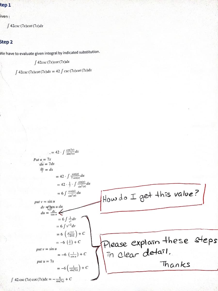 tep 1
Liven :
S 42csc (7x)cot (7x)dx
Step 2
We have to evaluate given integral by indicated substitution.
[ 42csc (7x)cot (7x)dx
S 42csc (7x)cot (7x)dx = 42 [ csc (7x)cot (7x)dx
= 42 - /
cot(7x)
sin(7x)
Put u = 7x
du = 7dx
4 = dx
cot(u)
np-
7 sin(u)
cos(N)
= 42 -:/
= 42 -
du
sin (u)
= 6/ COs(u)
2 du
sin" (u)
Howdo I getthis valve?
put v = sin u
dv os u du
du = dv
cos u
6 / ±dv
6 /v-²dv
() +c
(+) + c
2+1
= 6
Please explain these steps
Tn clear detail,
= -6
put v = sin u
= -6 () +C
put u = 7x
+ Ç
Thanks
= -6
sin(7x)
( 42 csc (7x) cot (7x)dx = -
sin(7a) + C
