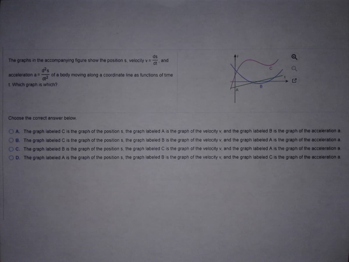 ds
The graphs in the accompanying figure show the position s, velocity v =
and
dt
d2s
acceleration a =
dt?
t. Which graph is which?
of a body moving along a coordinate line as functions of time
Choose the correct answer below.
OA. The graph labeled C is the graph of the position s, the graph labeled A is the graph of the velocity v, and the graph labeled B is the graph of the acceleration a.
OB. The graph labeled C is the graph of the position s, the graph labeled B is the graph of the velocity v, and the graph labeled A is the graph of the acceleration a.
OC. The graph labeled B is the graph of the position s, the graph labeled C is the graph of the velocity v, and the graph labeled A is the graph of the acceleration a.
OD. The graph labeled A is the graph of the position s, the graph labeled B is the graph of the velocity v, and the graph labeled C is the graph of the acceleration a.
