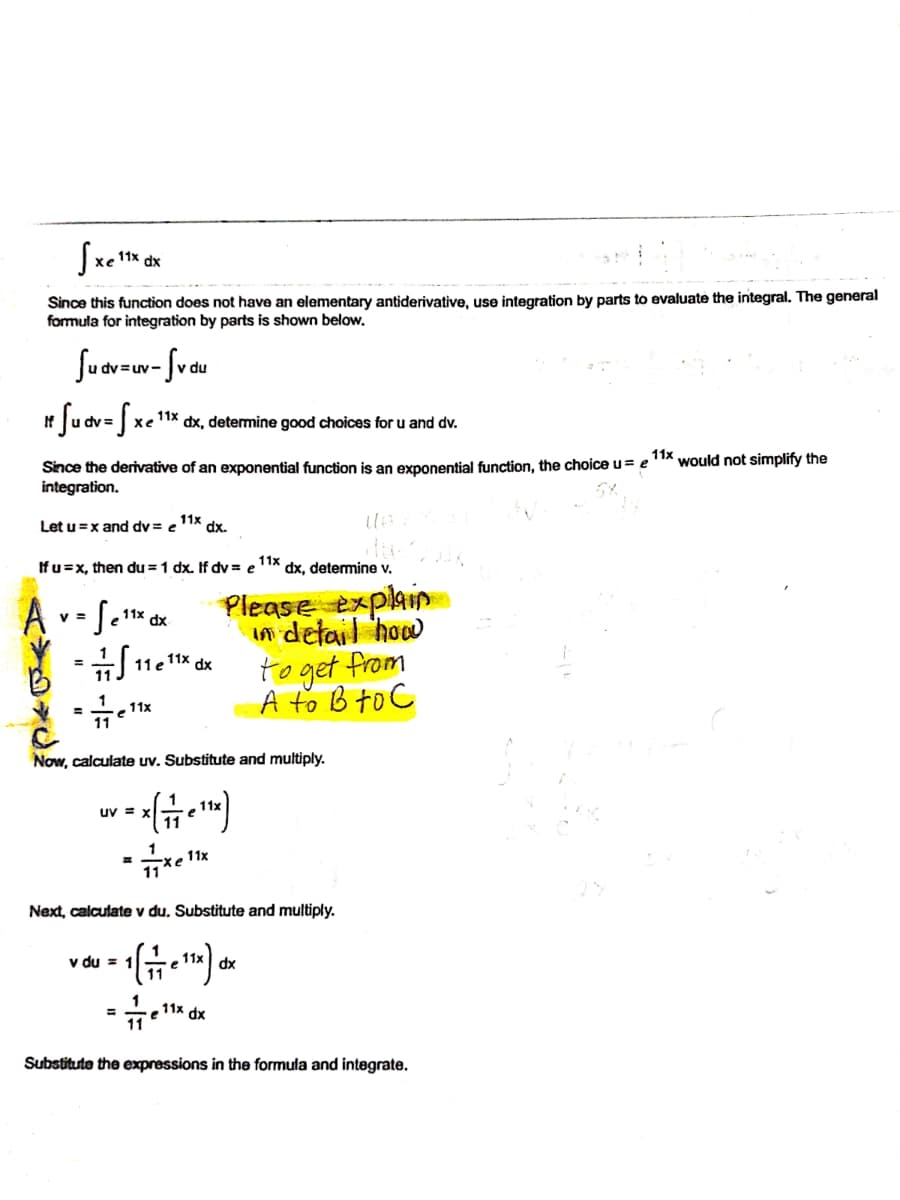 dx
Since this function does not have an elementary antiderivative, use integration by parts to evaluate the integral. The general
formula for integration by parts is shown below.
Suar-w- fvdu
If
11x
хе
dx, detemine good choices for u and dv.
11x
would not simplify the
Since the derivative of an exponential function is an exponential function, the choice u= e
integration.
Let u=x and dv = e
11x
dx.
Ifu=x, then du = 1 dx. If dv = e
11x
dx, determine v.
Please explain
v =
11х dx
in detail how
to get from
A to B to C
11 e 11x dx
%3D
%3D
11x
Now, calculate uv. Substitute and multiply.
uv =
11x
xe
11
Next, calcutate v du, Substitute and multiply.
v du =
dx
11x dx
%3D
Substitute the expressions in the formula and integrate.
