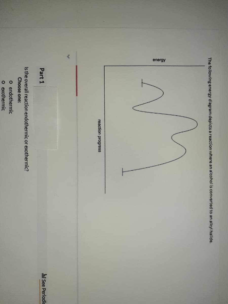 energy
The following energy diagram depicts a reaction where an alcohol is converted to an alkyl halide
reaction progress
See Periodic
Part 1
Is the overall reaction endothermic or exothermic?
Choose one:
O endothermic
o exothermic
