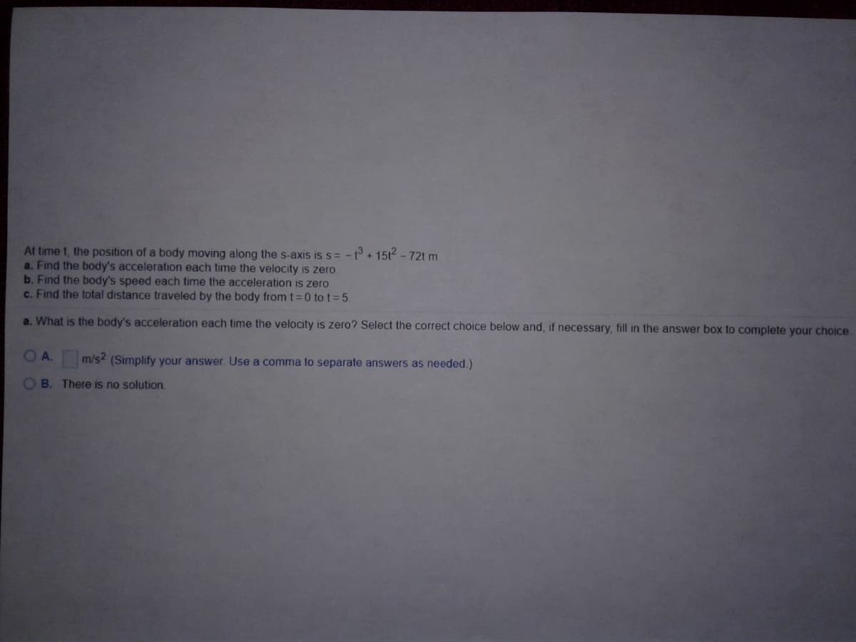 At time t, the position of a body moving along the s-axis is s= -t° + 15t² - 72t m.
a. Find the body's acceleration each time the velocity is zero
b. Find the body's speed each time the acceleration is zero.
c. Find the total distance traveled by the body from t=0 to t = 5.
a. What is the body's acceleration each time the velocity is zero? Select the correct choice below and, if necessary, fill in the answer box to complete your choice.
OA.
m/s2 (Simplify your answer. Use a comma to separate answers as needed.)
O B. There is no solution.
