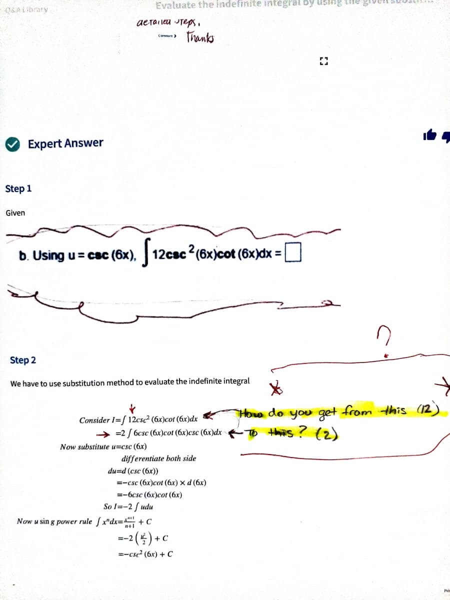 Evaluate the indefinite infegral by using the gro
OSALibrary
aerailea Teps.
Tranks
Cammorn>
Expert Answer
Step
1
Given
b. Using u = csc (6x), 12csc (6x)cot (6x)dx =
%3D
Step 2
We have to use substitution method to evaluate the indefinite integral
Hoa do you get from this (12)
Consider I=[ 12csc² (6x)cot (6x)dx
=2 / 6csc (6x)cot (6x)csc (6x)dx To ths ? (2)
Now substitute u=csc (6x)
differentiate both side
du=d (csc (6x))
=-csc (6x)cot (6x) x d (6x)
=-6csc (6x)cot (6x)
So l=-2 f udu
Now u sin g power rule ( x"dx=S+C
--2(4) +c
=-cse? (6x) + C
Pri
