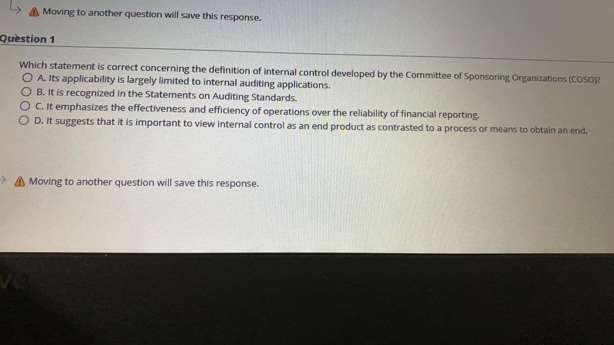 Moving to another question will save this
response.
Quèstion 1
Which statement is correct concerning the definition of internal control developed by the Committee of Sponsoring Organizations (COSO)?
O A. Its applicability is largely limited to internal auditing applications.
O B. It is recognized in the Statements on Auditing Standards.
O C. It emphasizes the effectiveness and efficiency of operations over the reliability of financial reporting.
O D. It suggests that it is important to view internal control as an end product as contrasted to a process or means to obtain an end.
Moving to another question will save this response.
