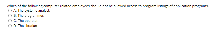 Which of the following computer related employees should not be allowed access to program listings of application programs?
O A. The systems analyst.
B. The programmer.
O C. The operator.
O D. The librarian.
