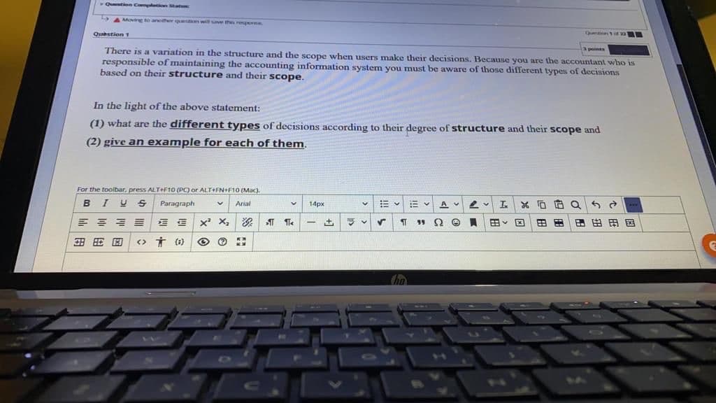Qution Comltion Statu
A Moving to another question will suve then reporse
Qustion 1
Qu n
There is a variation in the structure and the scope when users make their decisions. Because you are the accountant who is
responsible of maintaining the accounting information system you must be aware of those different types of decisions
based on their structure and their scope.
3points
In the light of the above statement:
(1) what are the different types of decisions according to their degree of structure and their scope and
(2) give an example for each of them.
For the toolbar, press ALT+F10 (PO or ALT+FN+F10 (Mac).
BIU S
Paragraph
Arial
14px
*..
E血|x X,|次|1
国
田田
田田用国
4
