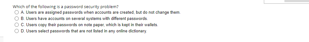 Which of the following is a password security problem?
O A. Users are assigned passwords when accounts are created, but do not change them.
O B. Users have accounts on several systems with different passwords.
O C. Users copy their passwords on note paper, which is kept in their walllets.
O D. Users select passwords that are not listed in any online dictionary.
