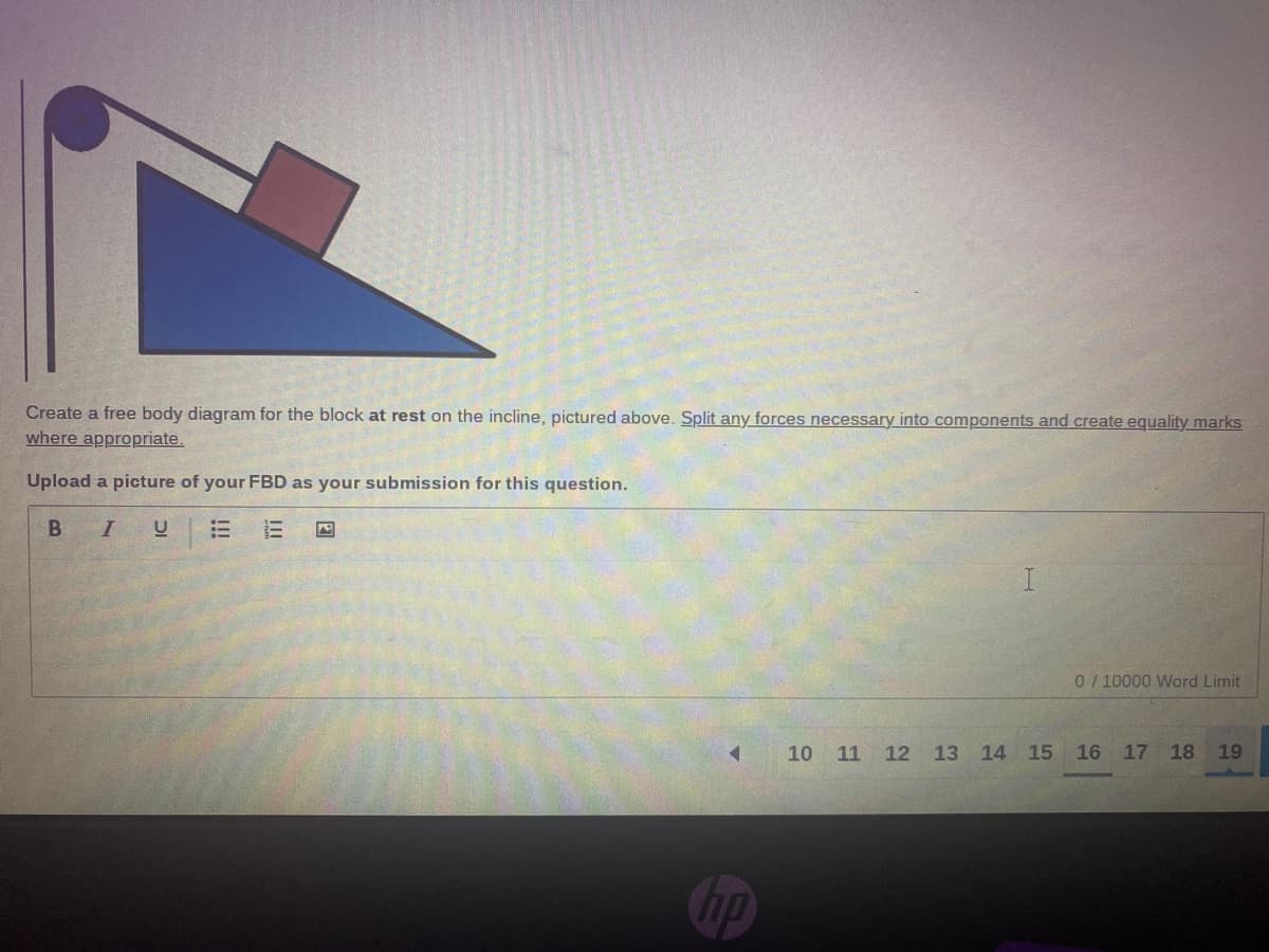 Create a free body diagram for the block at rest on the incline, pictured above. Split any forces necessary into components and create equality marks
where appropriate.
Upload a picture of your FBD as your submission for this question.
UEE
0/10000 Word Limit
10 11 12 13 14 15 16 17 18 19
