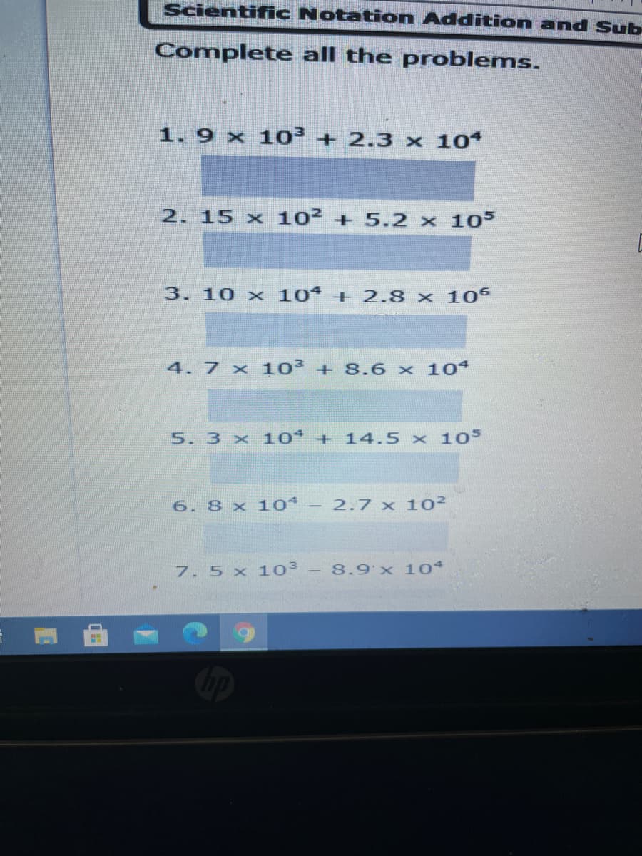 Scientiffic Notation Addition and Sub
Complete all the problems.
1. 9 x 10³ + 2.3 x 10
2. 15 x 102+5.2 x 10S
3.10 x 10 + 2.8 x 10
4. 7 x 103 + 8.6 x 10
5. 3 x 10 + 14.5 × 10s
6. 8 x 10* – 2.7 x 102
7. 5 x 103
- 8.9'x 104
