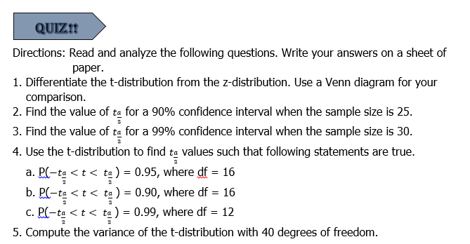 QUIZ!!
Directions: Read and analyze the following questions. Write your answers on a sheet of
раper.
1. Differentiate the t-distribution from the z-distribution. Use a Venn diagram for your
comparison.
2. Find the value of ta for a 90% confidence interval when the sample size is 25.
3. Find the value of ta for a 99% confidence interval when the sample size is 30.
4. Use the t-distribution to find ta values such that following statements are true.
a. P(-ta <t < ta) = 0.95, where df = 16
b. P(-ta <t < ta ) = 0.90, where df = 16
c. PC-ta < t
<t< ta ) = 0.99, where df = 12
5. Compute the variance of the t-distribution with 40 degrees of freedom.
