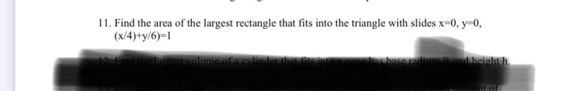11. Find the area of the largest rectangle that fits into the triangle with slides x-0, y=0,
(x/4)+y/6)=1
12 Findihe largest volume ofa cylinder thal is int
s base rad
Pand height h.

