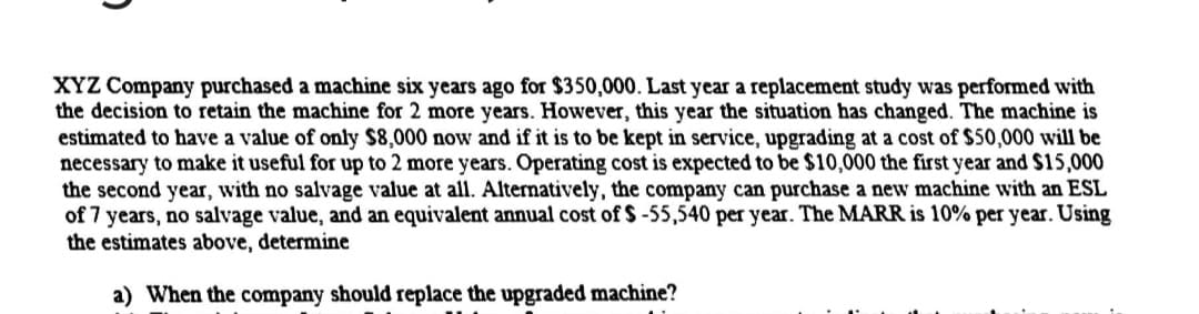 XYZ Company purchased a machine six years ago for $350,000. Last year a replacement study was performed with
the decision to retain the machine for 2 more years. However, this year the situation has changed. The machine is
estimated to have a value of only $8,000 now and if it is to be kept in service, upgrading at a cost of $50,000 will be
necessary to make it useful for up to 2 more years. Operating cost is expected to be $10,000 the first year and $15,000
the second year, with no salvage value at all. Alternatively, the company can purchase a new machine with an ESL
of 7 years, no salvage value, and an equivalent annual cost of $ -55,540 per year. The MARR is 10% per year. Using
the estimates above, determine
a) When the company should replace the upgraded machine?
