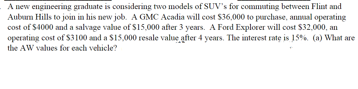 A new engineering graduate is considering two models of SUV's for commuting between Flint and
Auburn Hills to join in his new job. A GMC Acadia will cost $36,000 to purchase, annual operating
cost of $4000 and a salvage value of $15,000 after 3 years. A Ford Explorer will cost $32,000, an
operating cost of $3100 and a $15,000 resale value after 4 years. The interest rate is 15%. (a) What are
the AW values for each vehicle?
