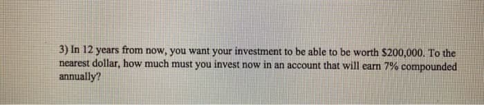 3) In 12 years from now, you want your investment to be able to be worth $200,000. To the
nearest dollar, how much must you invest now in an account that will earn 7% compounded
annually?
