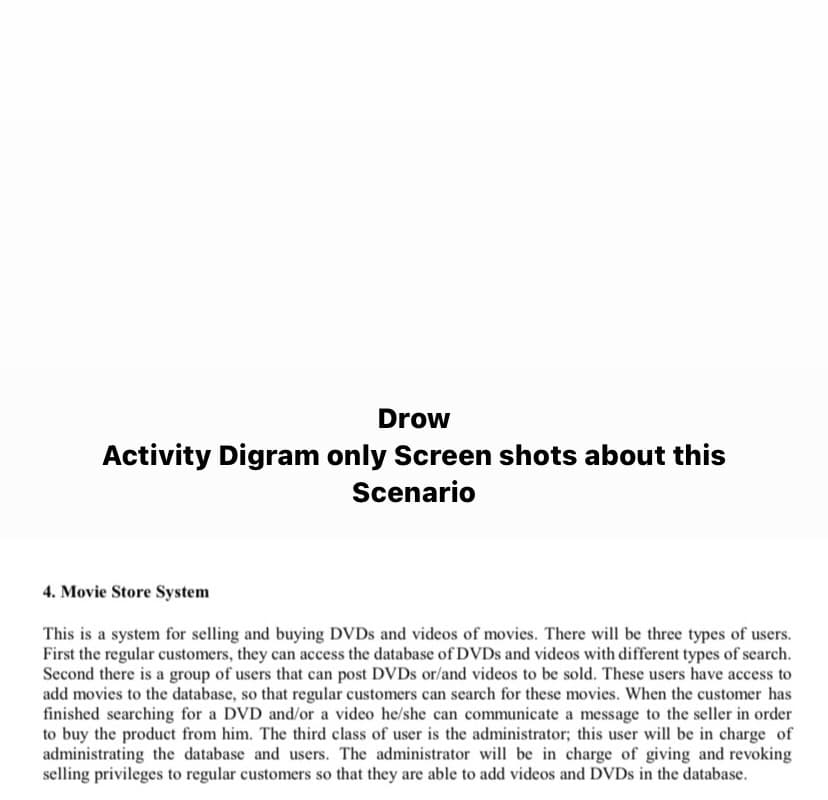Drow
Activity Digram only Screen shots about this
Scenario
4. Movie Store System
This is a system for selling and buying DVDs and videos of movies. There will be three types of users.
First the regular customers, they can access the database of DVDs and videos with different types of search.
Second there is a group of users that can post DVDs or/and videos to be sold. These users have access to
add movies to the database, so that regular customers can search for these movies. When the customer has
finished searching for a DVD and/or a video he/she can communicate a message to the seller in order
to buy the product from him. The third class of user is the administrator; this user will be in charge of
administrating the database and users. The administrator will be in charge of giving and revoking
selling privileges to regular customers so that they are able to add videos and DVDs in the database.