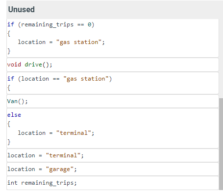 Unused
if (remaining_trips
{
location = "gas station";
}
void drive();
if (location == "gas station")
{
Van();
else
{
}
0)
location = "terminal";
location = "terminal";
location = "garage";
int remaining_trips;