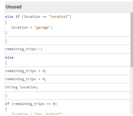 Unused
else if (location == "terminal")
{
location = "garage";
}
}
remaining_trips--;
else
{
remaining_trips
remaining_trips
=
4;
= 4;
string location;
}
if (remaining_trips
{
==
0)
location = "mac station":
-