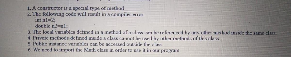 1. A constructor is a special type of method.
2. The following code will result in a compiler error:
int n1=2;
double n2-Dn1;
3. The local variables defined in a method of a class can be referenced by any other method inside the same class.
4. Private methods defined inside a class cannot be used by other methods of this class.
5. Public instance variables can be accessed outside the class.
6. We need to import the Math class in order to use it in our program.
