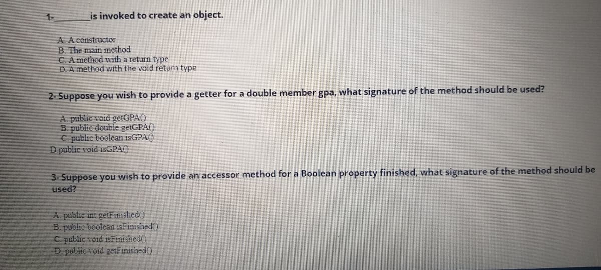 1-
is invoked to create an object.
A A constructor
B. The main method
C. A method with a return type
D. A method with the void return type
2- Suppose you wish to provide a getter for a double member gpa, what signature of the methad should be used?
A. public void getGPA()
B. public double getGPA()
C. public boolean 1SGPA()
D public void isGPA()
3- Suppose you wish to provide an accessor method for a Boolean property finished, what signature of the method should be
used?
A public int getFimished()
B. public boolean isFinished)
C public void isFinished()
D public void getFinished()
