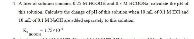 4- A liter of solution contains 0.25 M HCOOH and 0.3 M HCOONA, calculate the pH of
this solution. Calculate the change of pH of this solution when 10 mL of 0.1 M HCl and
10 mL of 0.1 M NaOH are added separately to this solution.
= 1.75x104
K.
НСООН
