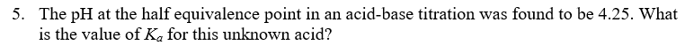 5. The pH at the half equivalence point in an acid-base titration was found to be 4.25. What
is the value of Ka for this unknown acid?
