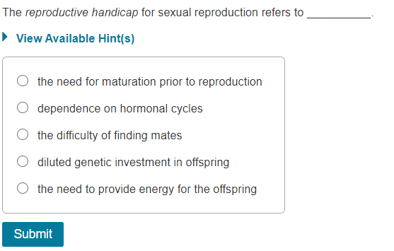 The reproductive handicap for sexual reproduction refers to
• View Available Hint(s)
the need for maturation prior to reproduction
dependence on hormonal cycles
O the difficulty of finding mates
diluted genetic investment in offspring
the need to provide energy for the offspring
Submit
