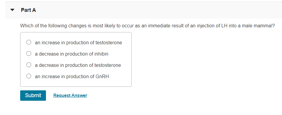 Part A
Which of the following changes is most likely to occur as an immediate result of an injection of LH into a male mammal?
an increase in production of testosterone
a decrease in production of inhibin
O a decrease in production of testosterone
an increase in production of GNRH
Submit
Request Answer
