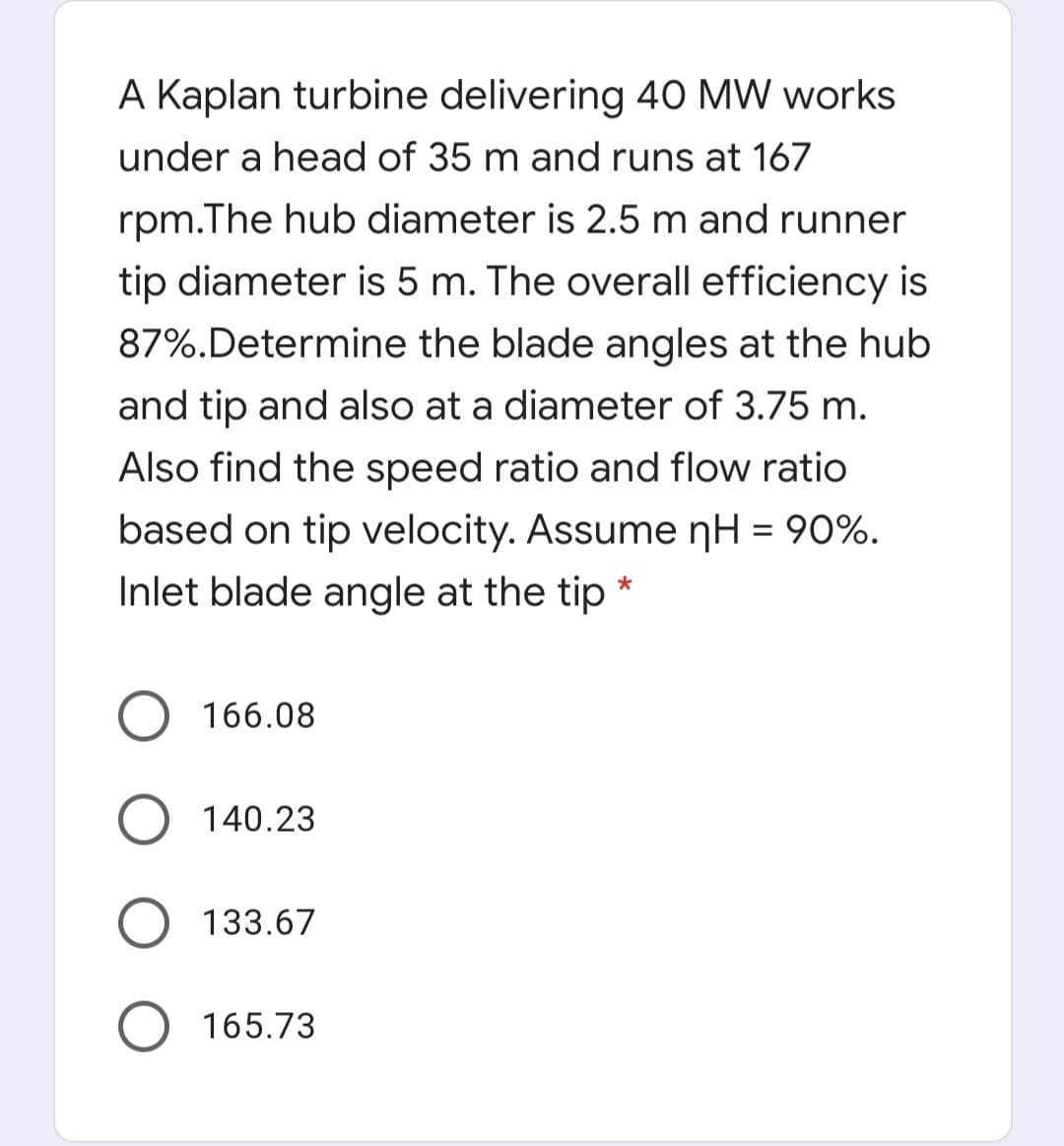 A Kaplan turbine delivering 40 MW works
under a head of 35 m and runs at 167
rpm.The hub diameter is 2.5 m and runner
tip diameter is 5 m. The overall efficiency is
87%.Determine the blade angles at the hub
and tip and also at a diameter of 3.75 m.
Also find the speed ratio and flow ratio
based on tip velocity. Assume nH = 90%.
Inlet blade angle at the tip *
O 166.08
140.23
133.67
165.73
