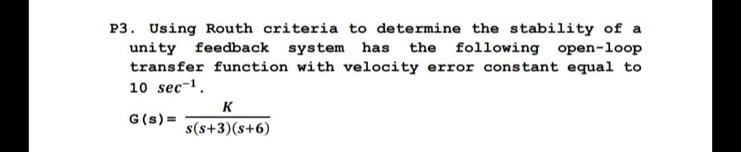 P3. Using Routh criteria to determine the stability of a
unity feedback system has the following open-loop
transfer function with velocity error constant equal to
10 sec 1.
G (s) =
K
s(s+3)(s+6)