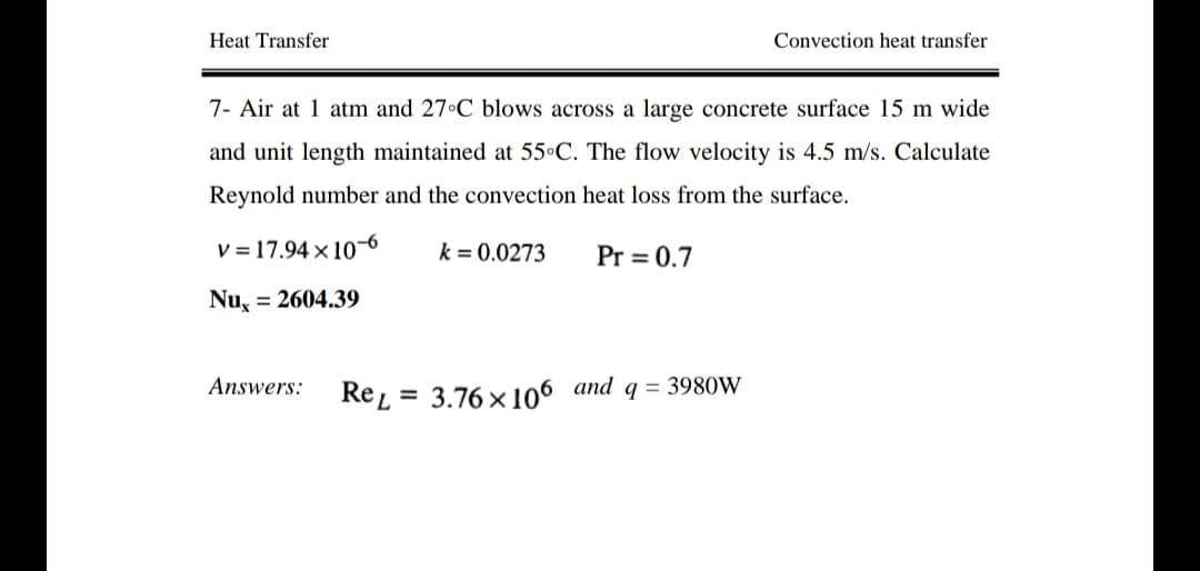 Heat Transfer
Convection heat transfer
7- Air at 1 atm and 27 C blows across a large concrete surface 15 m wide
and unit length maintained at 55•C. The flow velocity is 4.5 m/s. Calculate
Reynold number and the convection heat loss from the surface.
V = 17.94 x 106
k = 0.0273
Pr = 0.7
Nu, = 2604.39
Answers:
Re =
3.76 x 106 and q = 3980W
%3D
