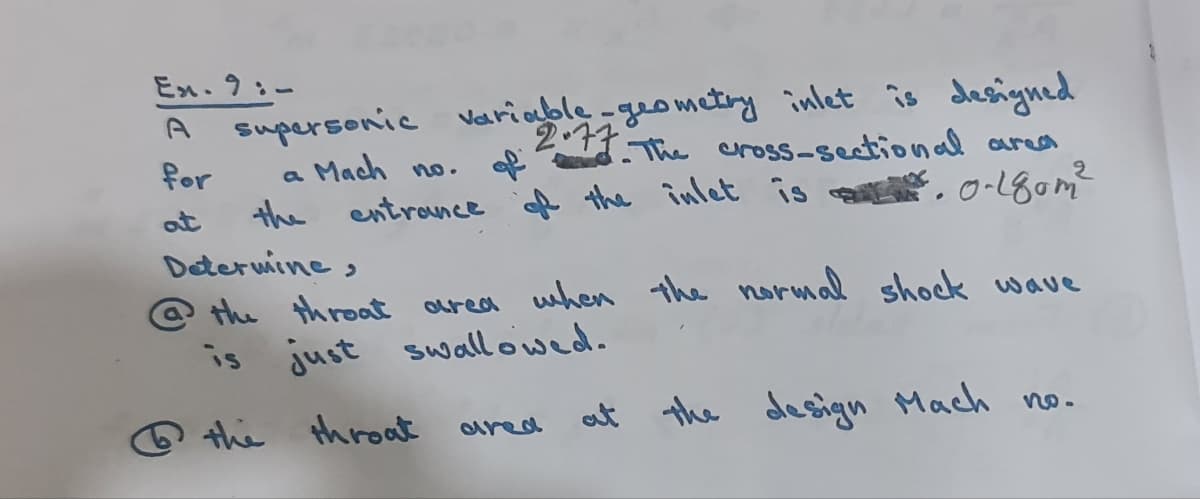 Ex.9:-
supersonic variable-geometiy inlet îs desngned
2.17 The cnross-seetional area
of
A the înlet is
for
a Mach n.
the
entrance
, o-180m?
at
Deterwine,
@ the throat oured when the normal shock wave
is just swallowed.
Q the throat
at
the design tMach no.
aared
