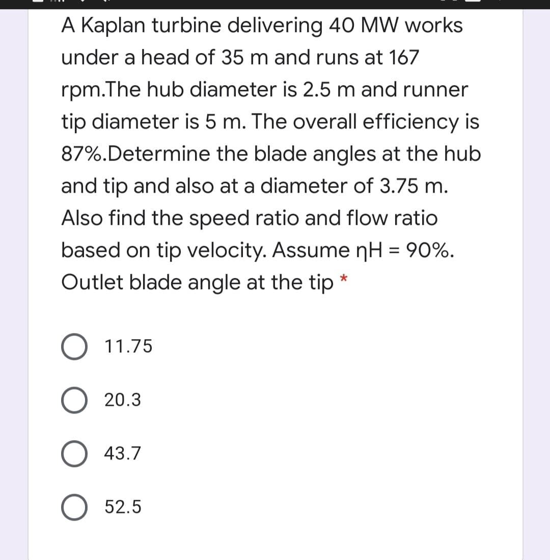 A Kaplan turbine delivering 40 MW works
under a head of 35 m and runs at 167
rpm.The hub diameter is 2.5 m and runner
tip diameter is 5 m. The overall efficiency is
87%.Determine the blade angles at the hub
and tip and also at a diameter of 3.75 m.
Also find the speed ratio and flow ratio
based on tip velocity. Assume nH = 90%.
Outlet blade angle at the tip
O 11.75
20.3
43.7
O 52.5
