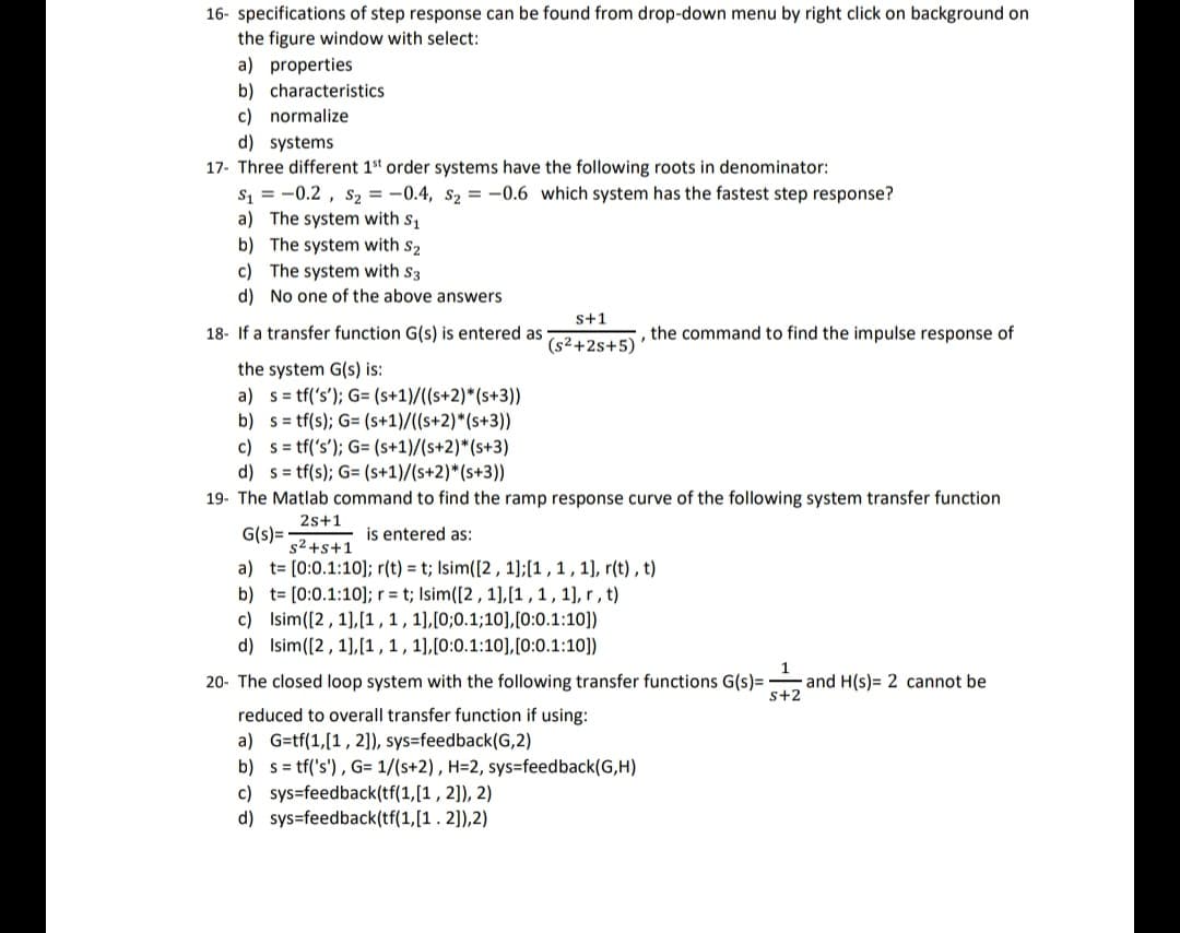 16- specifications of step response can be found from drop-down menu by right click on background on
the figure window with select:
a) properties
b) characteristics
c) normalize
d) systems
17- Three different 1st order systems have the following roots in denominator:
S₁ = -0.2, S₂ = -0.4, S₂ = -0.6 which system has the fastest step response?
a) The system with S₁
b) The system with S2
c) The system with S3
d) No one of the above answers
18- If a transfer function G(s) is entered as
the system G(s) is:
a) s= tf('s'); G= (s+1)/((s+2)*(s+3))
b)
s= tf(s); G= (s+1)/((s+2)*(s+3))
S+1
(s²+2s+5)
the command to find the impulse response of
c) s= tf('s'); G= (s+1)/(s+2)*(s+3)
d) s= tf(s); G= (s+1)/(s+2)*(s+3))
19- The Matlab command to find the ramp response curve of the following system transfer function
2s+1
G(s)=
is entered as:
s²+s+1
a) t= [0:0.1:10]; r(t) = t; Isim([2, 1];[1, 1, 1], r(t), t)
b) t= [0:0.1:10]; r = t; Isim([2, 1],[1, 1, 1], r, t)
c)
Isim ([2, 1],[1, 1, 1],[0;0.1;10], [0:0.1:10])
d)
Isim ([2, 1],[1, 1, 1],[0:0.1:10], [0:0.1:10])
20- The closed loop system with the following transfer functions G(s)= and H(s) 2 cannot be
reduced to overall transfer function if using:
a) G=tf(1,[1, 2]), sys=feedback (G,2)
b) s= tf('s'), G= 1/(s+2), H=2, sys=feedback(G,H)
c) sys=feedback(tf(1,[1, 2]), 2)
d) sys=feedback(tf(1,[1.2]),2)
1
S+2