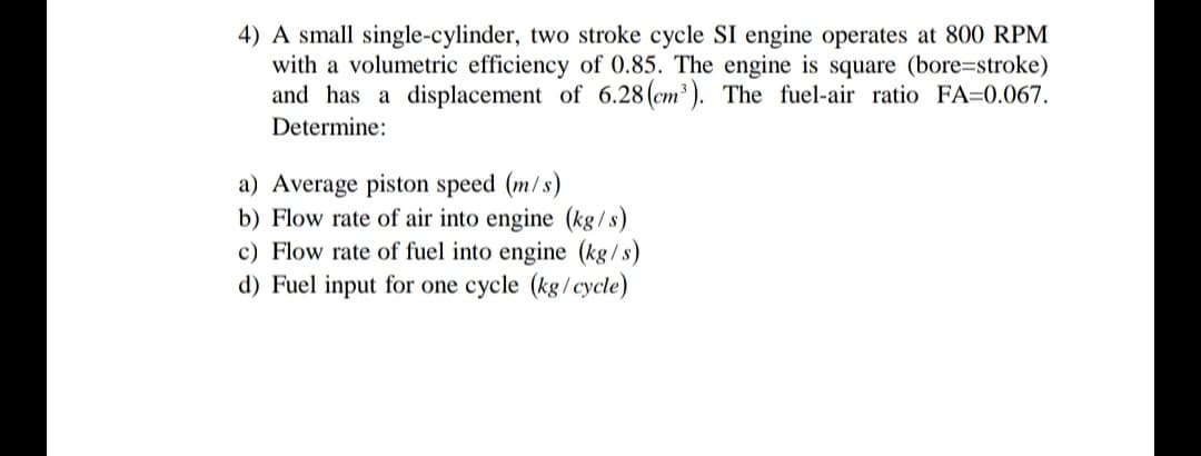 4) A small single-cylinder, two stroke cycle SI engine operates at 800 RPM
with a volumetric efficiency of 0.85. The engine is square (bore3stroke)
and has a displacement of 6.28 (cm³ ). The fuel-air ratio FA=0.067.
Determine:
a) Average piston speed (m/s)
b) Flow rate of air into engine (kg / s)
c) Flow rate of fuel into engine (kg/s)
d) Fuel input for one cycle (kg/cycle)
